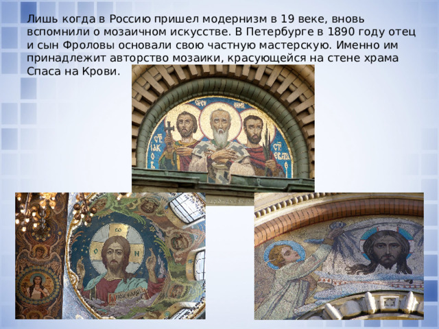 Лишь когда в Россию пришел модернизм в 19 веке, вновь вспомнили о мозаичном искусстве. В Петербурге в 1890 году отец и сын Фроловы основали свою частную мастерскую. Именно им принадлежит авторство мозаики, красующейся на стене храма Спаса на Крови.   