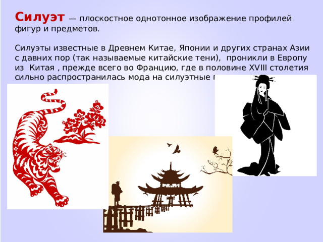 Силуэт   — плоскостное однотонное изображение профилей фигур и предметов.  Силуэты известные в Древнем Китае, Японии и других странах Азии с давних пор (так называемые китайские тени), проникли в Европу из Китая , прежде всего во Францию, где в половине XVIII столетия сильно распространилась мода на силуэтные портреты. 