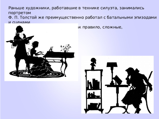 Раньше художники, работавшие в технике силуэта, занимались портретом Ф. П. Толстой же преимущественно работал с батальными эпизодами и сценами из народной жизни. Это были, как правило, сложные, многофигурные композиции. 