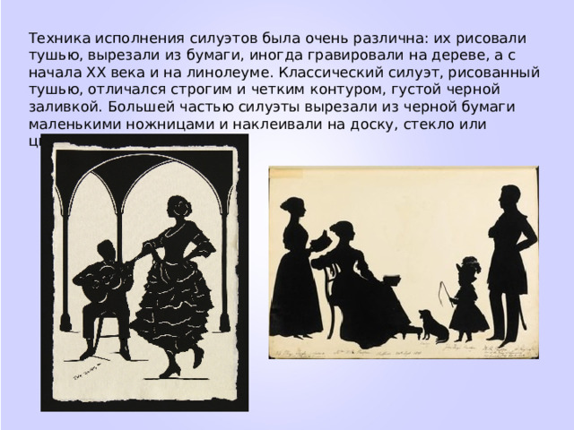Техника исполнения силуэтов была очень различна: их рисовали тушью, вырезали из бумаги, иногда гравировали на дереве, а с начала XX века и на линолеуме. Классический силуэт, рисованный тушью, отличался строгим и четким контуром, густой черной заливкой. Большей частью силуэты вырезали из черной бумаги маленькими ножницами и наклеивали на доску, стекло или цветную бумагу. 