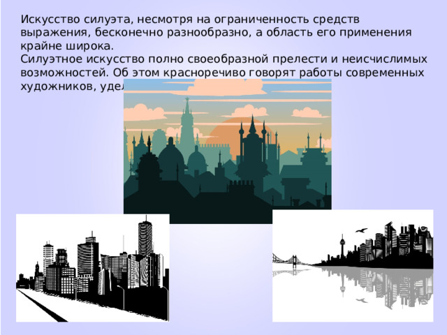 Искусство силуэта, несмотря на ограниченность средств выражения, бесконечно разнообразно, а область его применения крайне широка. Силуэтное искусство полно своеобразной прелести и неисчислимых возможностей. Об этом красноречиво говорят работы современных художников, уделяющих внимание силуэту. 