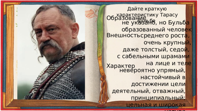 Дайте краткую характеристику Тарасу Бульбе Образование не указано, но Бульба образованный человек Внешность среднего роста, очень крупный, даже толстый, седой, с сабельными шрамами на лице и теле Характер невероятно упрямый, настойчивый в достижении цели деятельный, отважный, принципиальный; цельная и широкая натура 