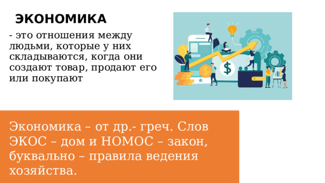 ЭКОНОМИКА - это отношения между людьми, которые у них складываются, когда они создают товар, продают его или покупают Экономика – от др.- греч. Слов ЭКОС – дом и НОМОС – закон, буквально – правила ведения хозяйства. 