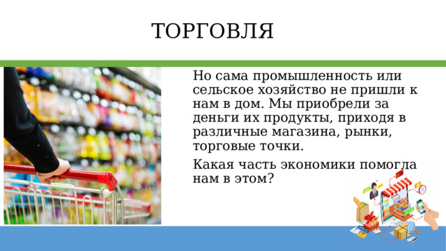 ТОРГОВЛЯ Но сама промышленность или сельское хозяйство не пришли к нам в дом. Мы приобрели за деньги их продукты, приходя в различные магазина, рынки, торговые точки. Какая часть экономики помогла нам в этом? 