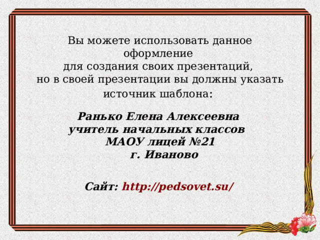 Вы можете использовать данное оформление для создания своих презентаций, но в своей презентации вы должны указать источник шаблона : Ранько Елена Алексеевна учитель начальных классов МАОУ лицей №21  г. Иваново   Сайт: http://pedsovet.su/  