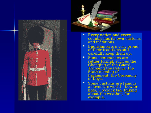 Every nation and every country has its own customs and traditions. Englishmen are very proud of their traditions and carefully keep them up. Some ceremonies are rather formal, such as the Changing of the Guard, Trooping the Colour, the State opening of Parliament, the Ceremony of Keys. Some customs are famous all over the world – bowler hats, 5 o’clock tea, talking about the weather, for example. 