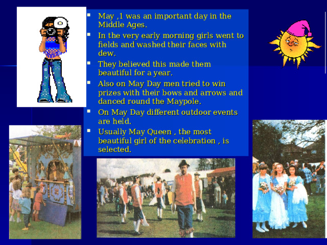 May ,1 was an important day in the Middle Ages. In the very early morning girls went to fields and washed their faces with dew. They believed this made them beautiful for a year. Also on May Day men tried to win prizes with their bows and arrows and danced round the Maypole. On May Day different outdoor events are held. Usually May Queen , the most beautiful girl of the celebration , is selected. 