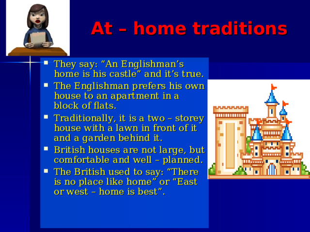 At – home traditions They say: “An Englishman’s home is his castle” and it’s true. The Englishman prefers his own house to an apartment in a block of flats. Traditionally, it is a two – storey house with a lawn in front of it and a garden behind it. British houses are not large, but comfortable and well – planned. The British used to say: “There is no place like home” or “East or west – home is best”. 