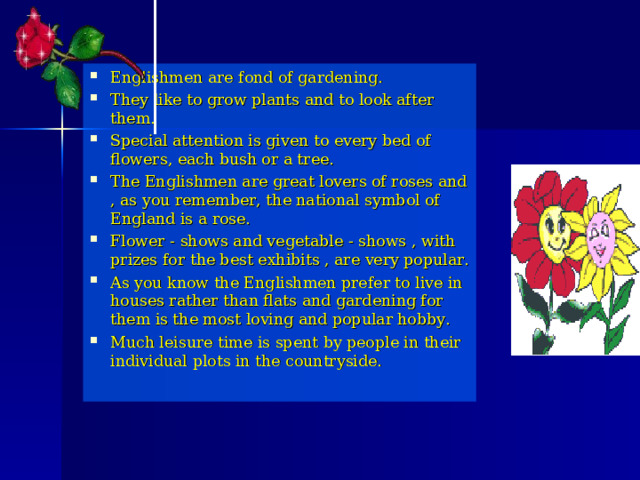 Englishmen are fond of gardening. They like to grow plants and to look after them. Special attention is given to every bed of flowers, each bush or a tree. The Englishmen are great lovers of roses and , as you remember, the national symbol of England is a rose. Flower - shows and vegetable - shows , with prizes for the best exhibits , are very popular. As you know the Englishmen prefer to live in houses rather than flats and gardening for them is the most loving and popular hobby. Much leisure time is spent by people in their individual plots in the countryside.  