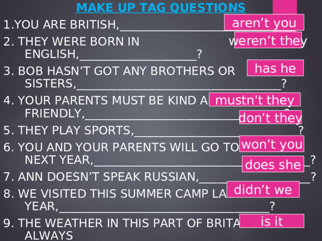 MAKE UP TAG QUESTIONS 1.YOU ARE BRITISH,______________________________? 2. THEY WERE BORN IN ENGLISH,____________________? 3. BOB HASN’T GOT ANY BROTHERS OR SISTERS,___________________________________? 4. YOUR PARENTS MUST BE KIND AND FRIENDLY,__________________________________? 5. THEY PLAY SPORTS,____________________________? 6. YOU AND YOUR PARENTS WILL GO TO RUSSIA NEXT YEAR,_____________________________________? 7. ANN DOESN’T SPEAK RUSSIAN,___________________? 8. WE VISITED THIS SUMMER CAMP LAST YEAR,____________________________________? 9. THE WEATHER IN THIS PART OF BRITAIN ISN’T ALWAYS RAINY,____________________________________? aren’t you weren’t they has he mustn't they don’t they won’t you does she didn’t we is it 