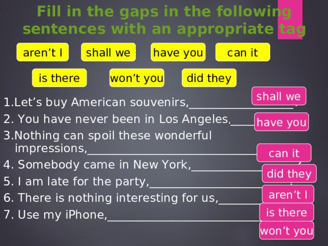Fill in the gaps in the following sentences with an appropriate tag aren’t I shall we have you can it is there won’t you did they shall we 1.Let’s buy American souvenirs,__________________? 2. You have never been in Los Angeles , ____________? 3.Nothing can spoil these wonderful impressions,________________________________? 4. Somebody came in New York ,__________________? 5. I am late for the party,________________________? 6. There is nothing interesting for us,_______________? 7. Use my iPhone,_____________________________? have you can it did they aren’t I is there won’t you 