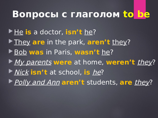 Вопросы с глаголом to be He  is a doctor, isn’t  he ? They  are in the park, aren’t  they ? Bob  was  in Paris, wasn’t  he ? My parents  were at home, weren’t they ? Nick  isn’t at school, is  he ? Polly and Ann  aren’t students, are  they ? 