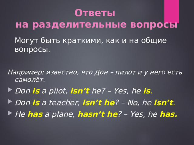 Ответ ы   на разделительные вопросы  Могут быть краткими, как и на общие вопросы. Например: известно, что Дон – пилот и у него есть самолёт. Don is  a pilot, isn’t  he? – Yes, he is . Don is a teacher, isn’t he ? – No, he isn’t . He has a plane, hasn’t he ? – Yes, he has.  