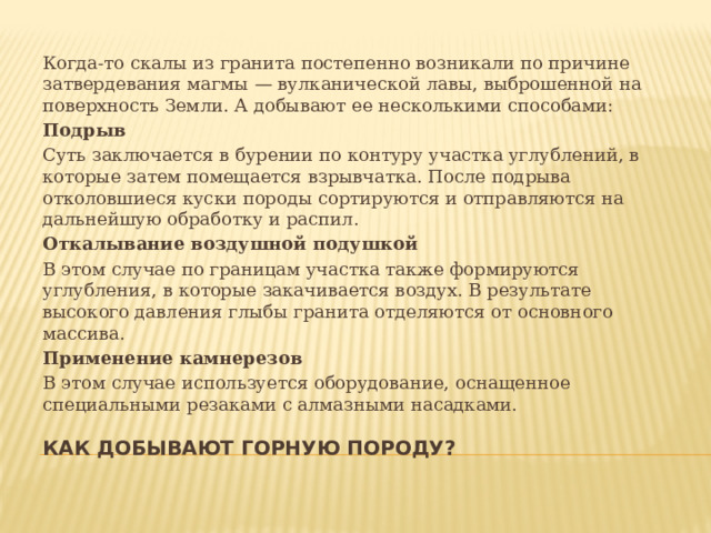 Когда-то скалы из гранита постепенно возникали по причине затвердевания магмы — вулканической лавы, выброшенной на поверхность Земли. А добывают ее несколькими способами: Подрыв Суть заключается в бурении по контуру участка углублений, в которые затем помещается взрывчатка. После подрыва отколовшиеся куски породы сортируются и отправляются на дальнейшую обработку и распил. Откалывание воздушной подушкой В этом случае по границам участка также формируются углубления, в которые закачивается воздух. В результате высокого давления глыбы гранита отделяются от основного массива. Применение камнерезов В этом случае используется оборудование, оснащенное специальными резаками с алмазными насадками. Как добывают горную породу? 