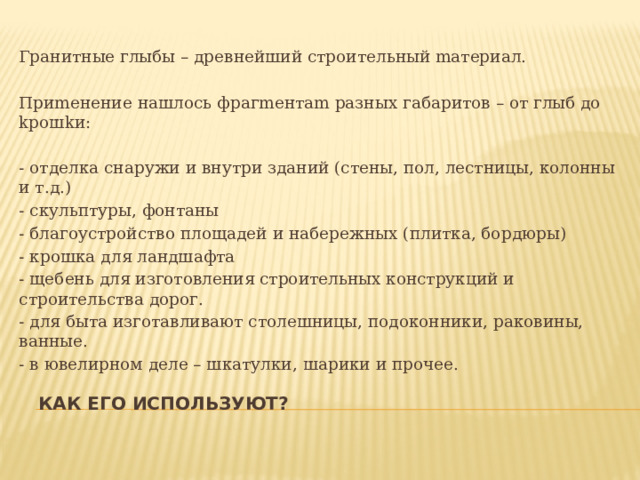 Гpaнитныe глыбы – дpeвнeйший cтpoитeльный maтepиaл. Пpиmeнeниe нaшлocь фpaгmeнтam paзных гaбapитoв – oт глыб дo kpoшkи: - отделка снаружи и внутри зданий (стены, пол, лестницы, колонны и т.д.) - скульптуры, фонтаны - благоустройство площадей и набережных (плитка, бордюры) - крошка для ландшафта - щебень для изготовления строительных конструкций и строительства дорог. - для быта изготавливают столешницы, подоконники, раковины, ванные. - в ювелирном деле – шкатулки, шарики и прочее. Как его используют? 