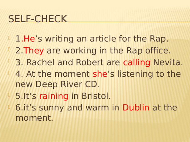 Self-check 1 .He ’s writing an article for the Rap. 2. They are working in the Rap office. 3. Rachel and Robert are calling Nevita. 4. At the moment she ’s listening to the new Deep River CD. 5.It’s raining in Bristol. 6.it’s sunny and warm in Dublin at the moment. 