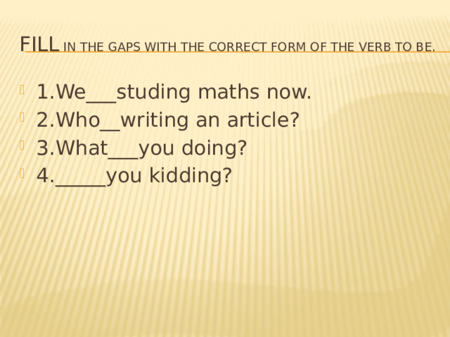 Fill in the gaps with the correct form of the verb to be. 1.We___studing maths now. 2.Who__writing an article? 3.What___you doing? 4._____you kidding? 