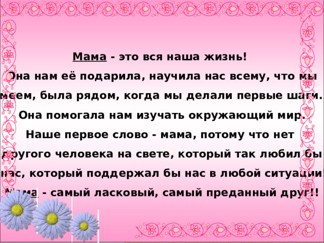 Мама - это вся наша жизнь! Она нам её подарила, научила нас всему, что мы  умеем, была рядом, когда мы делали первые шаги.. .  Она помогала нам изучать окружающий мир. Наше первое слово - мама, потому что нет другого человека на свете, который так любил бы  нас, который поддержал бы нас в любой ситуации!  Мама - самый ласковый, самый преданный друг!! 