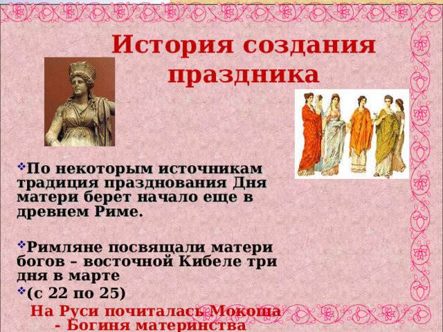                          История создания праздника  По некоторым источникам традиция празднования Дня матери берет начало еще в древнем Риме.  Римляне посвящали матери богов – восточной Кибеле три дня в марте (с 22 по 25)  На Руси почиталась Мокоша - Богиня материнства  