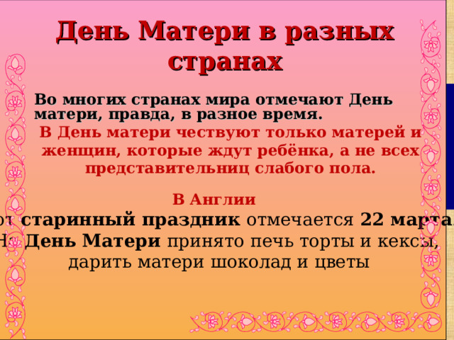   В Англии этот старинный праздник отмечается 22 марта . На День Матери принято печь торты и кексы, дарить матери шоколад и цветы День Матери в разных странах Во многих странах мира отмечают День матери, правда, в разное время. В День матери чествуют только матерей и женщин, которые ждут ребёнка, а не всех представительниц слабого пола.  