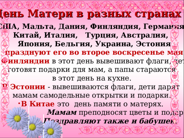       США, Мальта, Дания, Финляндия, Германия, Китай, Италия,   Турция, Австралия,    Япония, Бельгия, Украина, Эстония   празднуют его во второе воскресенье мая В Финляндии в этот день вывешивают флаги, дети  готовят подарки для мам, а папы стараются в этот день на кухне. В Эстонии - вывешиваются флаги, дети дарят мамам самодельные открытки и подарки. В Китае это день памяти о матерях.   Мамам преподносят цветы и подарки.  Поздравляют также и бабушек . День Матери в разных странах 