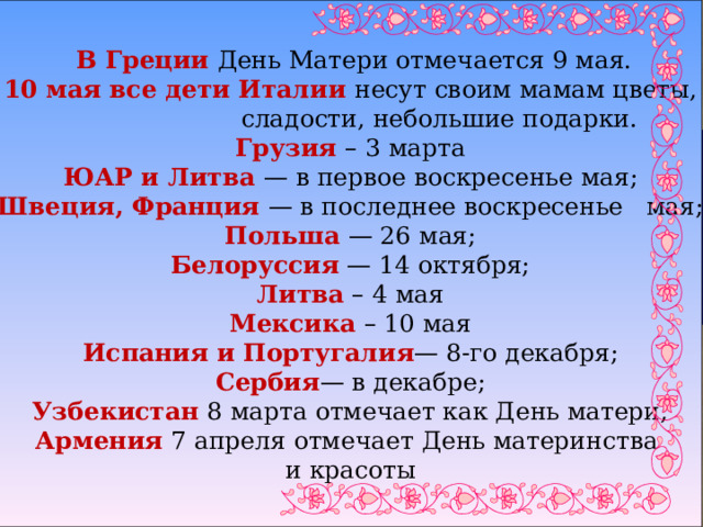    В Греции День Матери отмечается 9 мая. 10 мая все дети Италии несут своим мамам цветы,  сладости, небольшие подарки. Грузия – 3 марта ЮАР и Литва — в первое воскресенье мая; Швеция, Франция — в последнее воскресенье мая; Польша — 26 мая; Белоруссия — 14 октября; Литва – 4 мая Мексика – 10 мая Испания и Португалия — 8-го декабря; Сербия — в декабре; Узбекистан 8 марта отмечает как День матери; Армения 7 апреля отмечает День материнства и красоты 