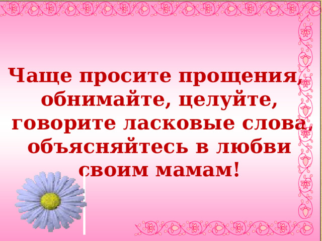 Чаще просите прощения, обнимайте, целуйте,  говорите ласковые слова,  объясняйтесь в любви своим мамам!  