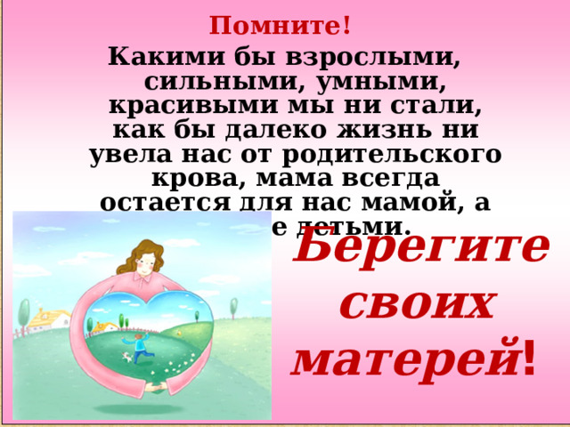 Помните! Какими бы взрослыми, сильными, умными, красивыми мы ни стали, как бы далеко жизнь ни увела нас от родительского крова, мама всегда остается для нас мамой, а мы - ее детьми.   Берегите своих матерей ! 