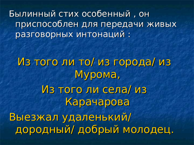 Былинный стих особенный , он приспособлен для передачи живых разговорных интонаций :  Из того ли то/ из города/ из Мурома, Из того ли села/ из Карачарова Выезжал удаленький/ дородный/ добрый молодец. 