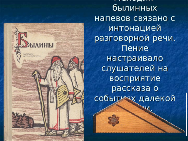 Мелодия былинных напевов связано с интонацией разговорной речи. Пение настраивало слушателей на восприятие рассказа о событиях далекой истории. 