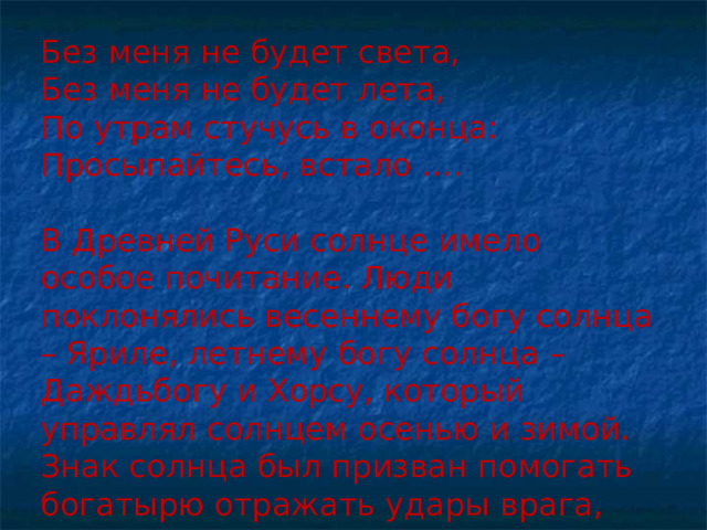 Без меня не будет света, Без меня не будет лета, По утрам стучусь в оконца: Просыпайтесь, встало …. В Древней Руси солнце имело особое почитание. Люди поклонялись весеннему богу солнца – Яриле, летнему богу солнца – Даждьбогу и Хорсу, который управлял солнцем осенью и зимой. Знак солнца был призван помогать богатырю отражать удары врага, сохранять жизнь. 