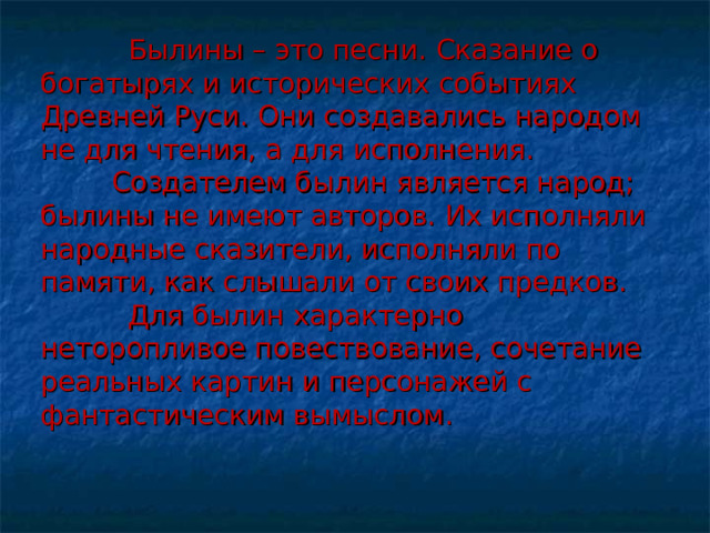 Былины – это песни. Сказание о богатырях и исторических событиях Древней Руси. Они создавались народом не для чтения, а для исполнения.   Создателем былин является народ; былины не имеют авторов. Их исполняли народные сказители, исполняли по памяти, как слышали от своих предков.  Для былин характерно неторопливое повествование, сочетание реальных картин и персонажей с фантастическим вымыслом. 