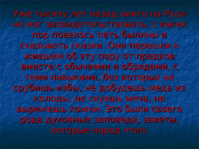 Уже тысячу лет назад никто на Руси не мог засвидетельствовать, с каких пор повелось петь былины и сказывать сказки. Они перешли к жившим об эту пору от предков вместе с обычаями и обрядами, с теми навыками, без которых не срубишь избы, не добудешь меда из колоды, не скуешь меча, не вырежешь ложки. Это были своего рода духовные заповеди, заветы, которые народ чтил. 