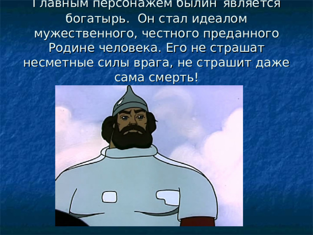 Главным персонажем былин  является богатырь. Он стал идеалом мужественного, честного преданного Родине человека. Его не страшат несметные силы врага, не страшит даже сама смерть! 