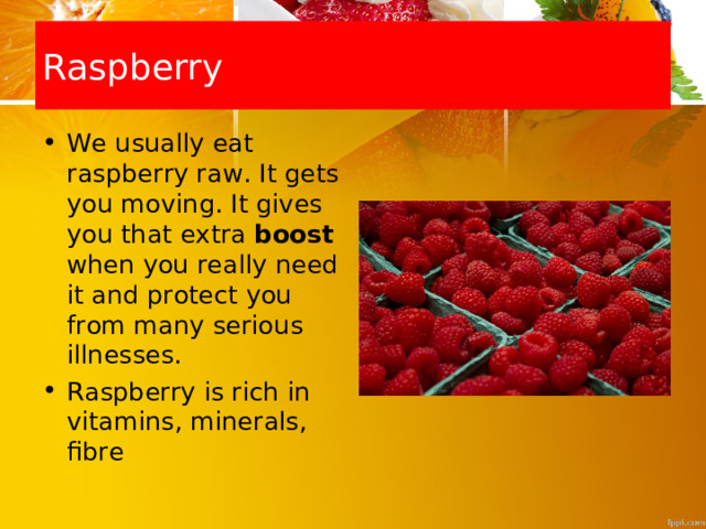 Raspberry We usually eat raspberry raw. It gets you moving. It gives you that extra boost when you really need it and protect you from many serious illnesses. Raspberry  is rich in vitamins, minerals, fibre 