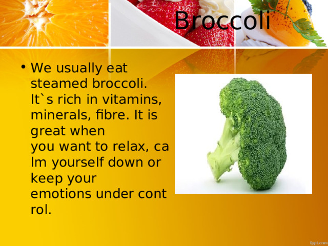  B roccoli   We usually eat steamed broccoli. It`s rich in vitamins, minerals, fibre. It is great when you want to relax, calm yourself down or keep your  emotions under control. 