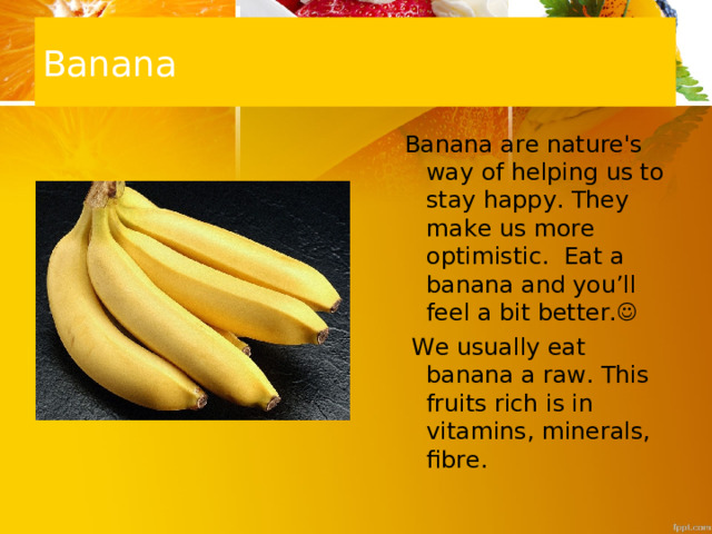 Banana Banana are nature's way of helping us to stay happy. They make us more optimistic. Eat a banana and you’ll feel a bit better.   We usually eat banana a raw. This fruits rich is in vitamins, minerals, fibre. Banana are nature's way of helping us to stay happy. They make us more optimistic. Eat a banana and you’ll feel a bit better.   We usually eat banana a raw. This fruits rich is in vitamins, minerals, fibre. 