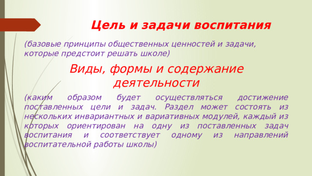 Цель и задачи воспитания (базовые принципы общественных ценностей и задачи, которые предстоит решать школе) Виды, формы и содержание деятельности (каким образом будет осуществляться достижение поставленных цели и задач. Раздел может состоять из нескольких инвариантных и вариативных модулей, каждый из которых ориентирован на одну из поставленных задач воспитания и соответствует одному из направлений воспитательной работы школы) 