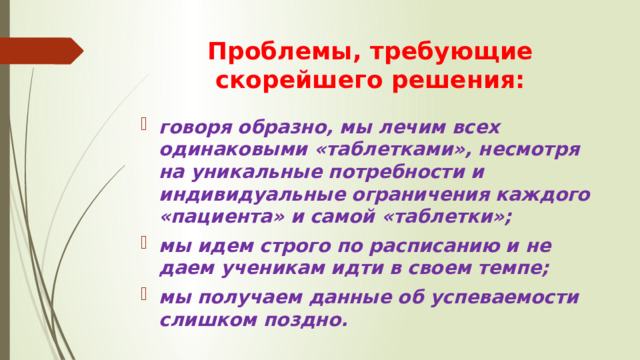 Проблемы, требующие скорейшего решения: говоря образно, мы лечим всех одинаковыми «таблетками», несмотря на уникальные потребности и индивидуальные ограничения каждого «пациента» и самой «таблетки»; мы идем строго по расписанию и не даем ученикам идти в своем темпе; мы получаем данные об успеваемости слишком поздно. 