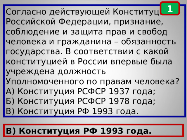 1 Согласно действующей Конституции Российской Федерации, признание, соблюдение и защита прав и свобод человека и гражданина – обязанность государства. В соответствии с какой конституцией в России впервые была учреждена должность Уполномоченного по правам человека? А) Конституция РСФСР 1937 года; Б) Конституция РСФСР 1978 года; В) Конституция РФ 1993 года. В) Конституция РФ 1993 года. 