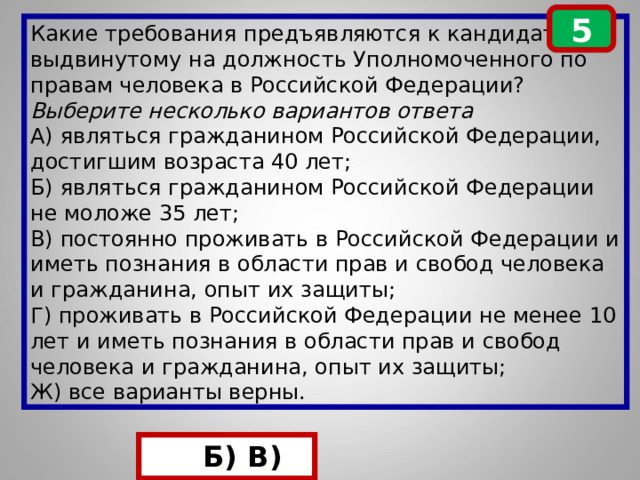 5 Какие требования предъявляются к кандидату, выдвинутому на должность Уполномоченного по правам человека в Российской Федерации? Выберите несколько вариантов ответа А) являться гражданином Российской Федерации, достигшим возраста 40 лет; Б) являться гражданином Российской Федерации не моложе 35 лет; В) постоянно проживать в Российской Федерации и иметь познания в области прав и свобод человека и гражданина, опыт их защиты; Г) проживать в Российской Федерации не менее 10 лет и иметь познания в области прав и свобод человека и гражданина, опыт их защиты; Ж) все варианты верны.  Б) Б) В) 