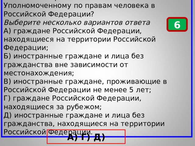 Кто может обратиться с жалобой к Уполномоченному по правам человека в Российской Федерации? Выберите несколько вариантов ответа А) граждане Российской Федерации, находящиеся на территории Российской Федерации; Б) иностранные граждане и лица без гражданства вне зависимости от местонахождения; В) иностранные граждане, проживающие в Российской Федерации не менее 5 лет; Г) граждане Российской Федерации, находящиеся за рубежом; Д) иностранные граждане и лица без гражданства, находящиеся на территории Российской Федерации. 6 А) Г) Д) 