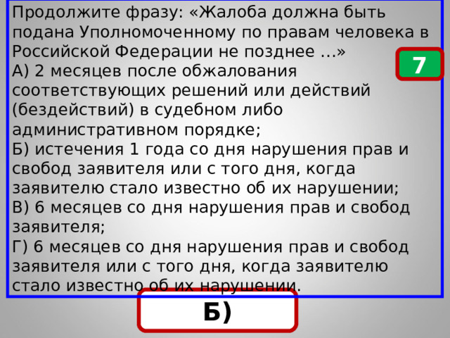 Продолжите фразу: «Жалоба должна быть подана Уполномоченному по правам человека в Российской Федерации не позднее …» А) 2 месяцев после обжалования соответствующих решений или действий (бездействий) в судебном либо административном порядке; Б) истечения 1 года со дня нарушения прав и свобод заявителя или с того дня, когда заявителю стало известно об их нарушении; В) 6 месяцев со дня нарушения прав и свобод заявителя; Г) 6 месяцев со дня нарушения прав и свобод заявителя или с того дня, когда заявителю стало известно об их нарушении. 7 Б) 