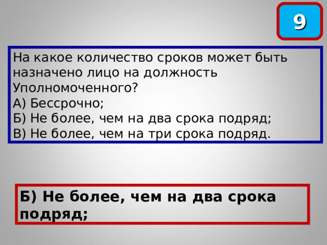 9 На какое количество сроков может быть назначено лицо на должность Уполномоченного? А) Бессрочно; Б) Не более, чем на два срока подряд; В) Не более, чем на три срока подряд. Б) Не более, чем на два срока подряд; 
