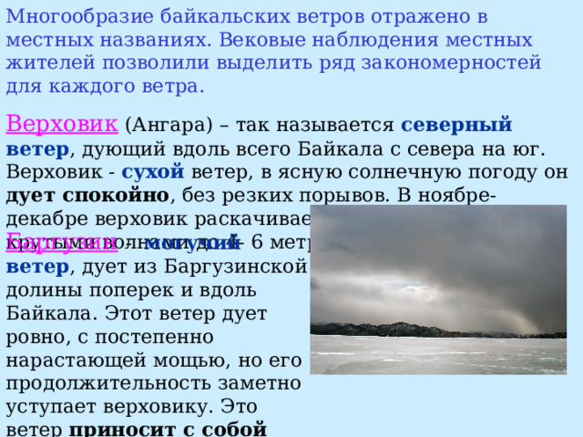 Многообразие байкальских ветров отражено в местных названиях. Вековые наблюдения местных жителей позволили выделить ряд закономерностей для каждого ветра. Верховик (Ангара) – так называется северный ветер , дующий вдоль всего Байкала с севера на юг. Верховик - сухой ветер, в ясную солнечную погоду он дует спокойно , без резких порывов. В ноябре-декабре верховик раскачивает Байкал тяжелыми крутыми волнами до 4- 6 метров. Баргузин  - могучий ветер ,  дует из Баргузинской долины поперек и вдоль Байкала. Этот ветер дует ровно, с постепенно нарастающей мощью,  но его продолжительность заметно уступает верховику. Это ветер приносит с собой солнечную устойчивую погоду. 