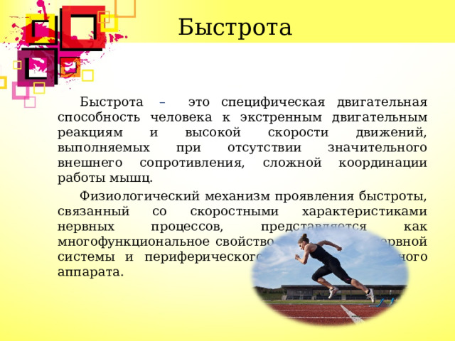 Быстрота Быстрота  – это специфическая двигательная способность человека к экстренным двигательным реакциям и высокой скорости движений, выполняемых при отсутствии значительного внешнего сопротивления, сложной координации работы мышц. Физиологический механизм проявления быстроты, связанный со скоростными характеристиками нервных процессов, представляется как многофункциональное свойство центральной нервной системы и периферического нервно – мышечного аппарата.  