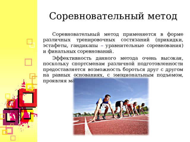   Соревновательный метод    Соревновательный метод применяется в форме различных тренировочных состязаний (прикидки, эстафеты, гандикапы – уравнительные соревнования) и финальных соревнований. Эффективность данного метода очень высокая, поскольку спортсменам различной подготовленности предоставляется возможность бороться друг с другом на равных основаниях, с эмоциональным подъемом, проявляя максимальные волевые усилия.  
