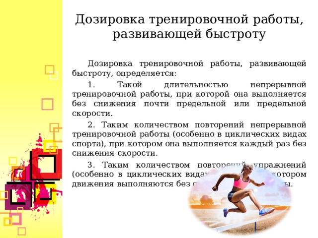 Дозировка тренировочной работы, развивающей быстроту Дозировка тренировочной работы, развивающей быстроту, определяется: 1. Такой длительностью непрерывной тренировочной работы, при которой она выполняется без снижения почти предельной или предельной скорости. 2. Таким количеством повторений непрерывной тренировочной работы (особенно в циклических видах спорта), при котором она выполняется каждый раз без снижения скорости. 3. Таким количеством повторений упражнений (особенно в циклических видах спорта), при котором движения выполняются без снижения их быстроты.  