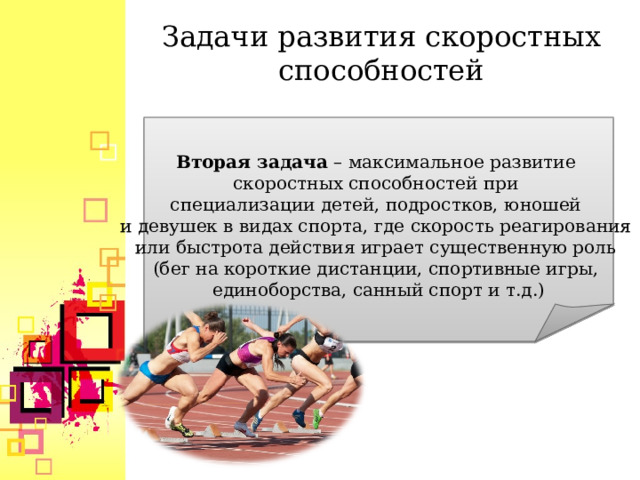 Задачи развития скоростных способностей  Вторая задача  – максимальное развитие скоростных способностей при специализации детей, подростков, юношей и девушек в видах спорта, где скорость реагирования или быстрота действия играет существенную роль (бег на короткие дистанции, спортивные игры, единоборства, санный спорт и т.д.)  