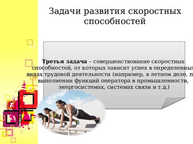 Задачи развития скоростных способностей  Третья задача  – совершенствование скоростных способностей, от которых зависит успех в определенных видах трудовой деятельности (например, в летном деле, при выполнении функций оператора в промышленности, энергосистемах, системах связи и т.д.)  